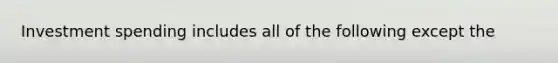 Investment spending includes all of the following except the