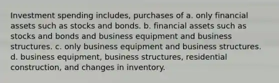 Investment spending includes, purchases of a. only financial assets such as stocks and bonds. b. financial assets such as stocks and bonds and business equipment and business structures. c. only business equipment and business structures. d. business equipment, business structures, residential construction, and changes in inventory.