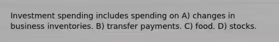 Investment spending includes spending on A) changes in business inventories. B) transfer payments. C) food. D) stocks.