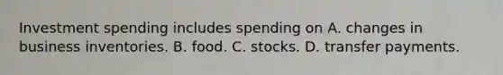 Investment spending includes spending on A. changes in business inventories. B. food. C. stocks. D. transfer payments.