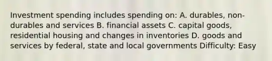 Investment spending includes spending on: A. durables, non-durables and services B. financial assets C. capital goods, residential housing and changes in inventories D. goods and services by federal, state and local governments Difficulty: Easy