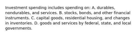 Investment spending includes spending on: A. durables, nondurables, and services. B. stocks, bonds, and other financial instruments. C. capital goods, residential housing, and changes in inventories. D. goods and services by federal, state, and local governments.