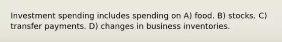 Investment spending includes spending on A) food. B) stocks. C) transfer payments. D) changes in business inventories.