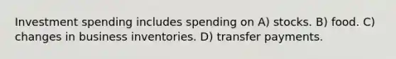 Investment spending includes spending on A) stocks. B) food. C) changes in business inventories. D) transfer payments.