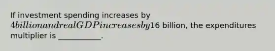 If investment spending increases by 4 billion and real GDP increases by16 billion, the expenditures multiplier is ___________.