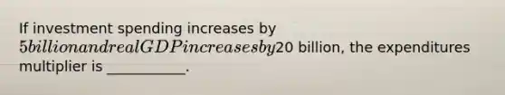 If investment spending increases by 5 billion and real GDP increases by20 billion, the expenditures multiplier is ___________.