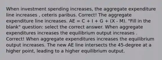 When investment spending increases, the aggregate expenditure line increases , ceteris paribus. Correct! The aggregate expenditure line increases. AE = C + I + G + (X - M). "Fill in the blank" question: select the correct answer. When aggregate expenditures increases the equilibrium output increases . Correct! When aggregate expenditures increases the equilibrium output increases. The new AE line intersects the 45-degree at a higher point, leading to a higher equilibrium output.