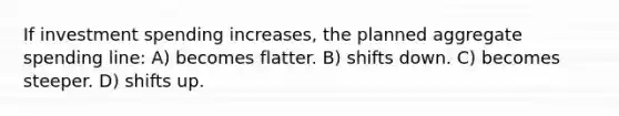 If investment spending increases, the planned aggregate spending line: A) becomes flatter. B) shifts down. C) becomes steeper. D) shifts up.