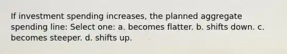 If investment spending increases, the planned aggregate spending line: Select one: a. becomes flatter. b. shifts down. c. becomes steeper. d. shifts up.