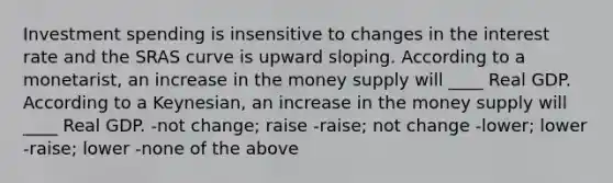 Investment spending is insensitive to changes in the interest rate and the SRAS curve is upward sloping. According to a monetarist, an increase in the money supply will ____ Real GDP. According to a Keynesian, an increase in the money supply will ____ Real GDP. -not change; raise -raise; not change -lower; lower -raise; lower -none of the above