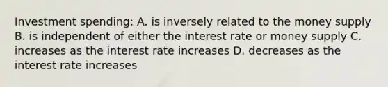 Investment spending: A. is inversely related to the money supply B. is independent of either the interest rate or money supply C. increases as the interest rate increases D. decreases as the interest rate increases