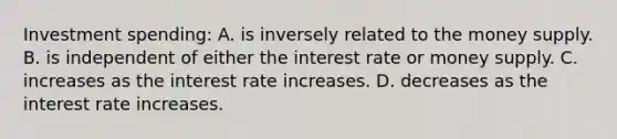 Investment spending: A. is inversely related to the money supply. B. is independent of either the interest rate or money supply. C. increases as the interest rate increases. D. decreases as the interest rate increases.