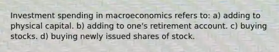 Investment spending in macroeconomics refers to: a) adding to physical capital. b) adding to one's retirement account. c) buying stocks. d) buying newly issued shares of stock.