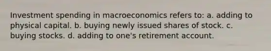 Investment spending in macroeconomics refers to: a. adding to physical capital. b. buying newly issued shares of stock. c. buying stocks. d. adding to one's retirement account.