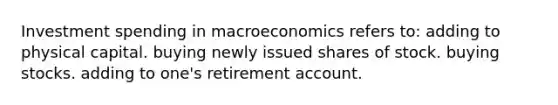 Investment spending in macroeconomics refers to: adding to physical capital. buying newly issued shares of stock. buying stocks. adding to one's retirement account.