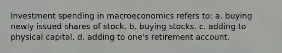 Investment spending in macroeconomics refers to: a. buying newly issued shares of stock. b. buying stocks. c. adding to physical capital. d. adding to one's retirement account.