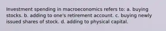 Investment spending in macroeconomics refers to: a. buying stocks. b. adding to one's retirement account. c. buying newly issued shares of stock. d. adding to physical capital.