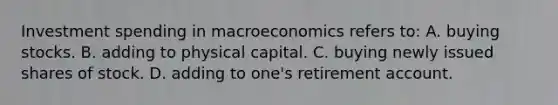 Investment spending in macroeconomics refers to: A. buying stocks. B. adding to physical capital. C. buying newly issued shares of stock. D. adding to one's retirement account.