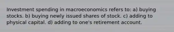 Investment spending in macroeconomics refers to: a) buying stocks. b) buying newly issued shares of stock. c) adding to physical capital. d) adding to one's retirement account.