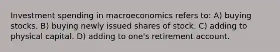 Investment spending in macroeconomics refers to: A) buying stocks. B) buying newly issued shares of stock. C) adding to physical capital. D) adding to one's retirement account.