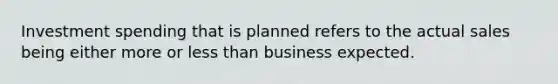 Investment spending that is planned refers to the actual sales being either more or less than business expected.