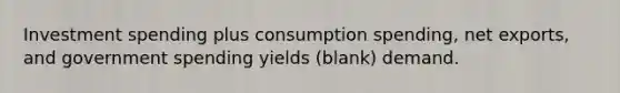 Investment spending plus consumption spending, net exports, and government spending yields (blank) demand.