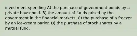 investment spending A) the purchase of government bonds by a private household. B) the amount of funds raised by the government in the financial markets. C) the purchase of a freezer by an ice-cream parlor. D) the purchase of stock shares by a mutual fund.