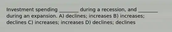 Investment spending ________ during a recession, and ________ during an expansion. A) declines; increases B) increases; declines C) increases; increases D) declines; declines