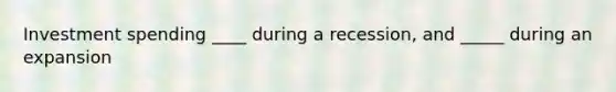 Investment spending ____ during a recession, and _____ during an expansion