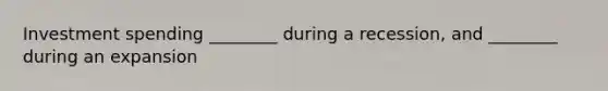 Investment spending ________ during a recession, and ________ during an expansion