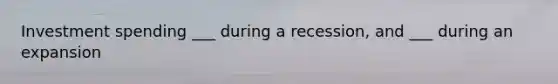 Investment spending ___ during a recession, and ___ during an expansion