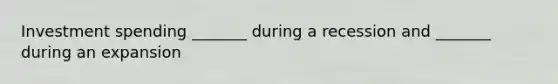 Investment spending _______ during a recession and _______ during an expansion