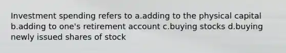 Investment spending refers to a.adding to the physical capital b.adding to one's retirement account c.buying stocks d.buying newly issued shares of stock