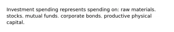 Investment spending represents spending on: raw materials. stocks. mutual funds. corporate bonds. productive physical capital.