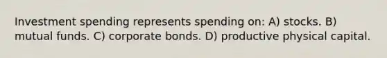 Investment spending represents spending on: A) stocks. B) mutual funds. C) corporate bonds. D) productive physical capital.