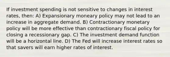 If investment spending is not sensitive to changes in interest rates, then: A) Expansionary moneary policy may not lead to an increase in aggregate demand. B) Contractionary monetary policy will be more effective than contractionary fiscal policy for closing a recessionary gap. C) The investment demand function will be a horizontal line. D) The Fed will increase interest rates so that savers will earn higher rates of interest.