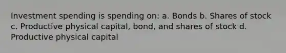 Investment spending is spending on: a. Bonds b. Shares of stock c. Productive physical capital, bond, and shares of stock d. Productive physical capital