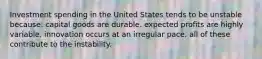 Investment spending in the United States tends to be unstable because: capital goods are durable. expected profits are highly variable. innovation occurs at an irregular pace. all of these contribute to the instability.