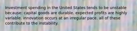 Investment spending in the United States tends to be unstable because: capital goods are durable. expected profits are highly variable. innovation occurs at an irregular pace. all of these contribute to the instability.