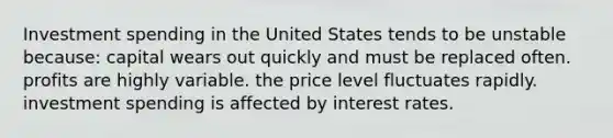 Investment spending in the United States tends to be unstable because: capital wears out quickly and must be replaced often. profits are highly variable. the price level fluctuates rapidly. investment spending is affected by interest rates.