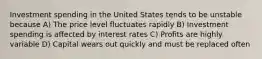 Investment spending in the United States tends to be unstable because A) The price level fluctuates rapidly B) Investment spending is affected by interest rates C) Profits are highly variable D) Capital wears out quickly and must be replaced often