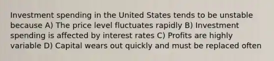 Investment spending in the United States tends to be unstable because A) The price level fluctuates rapidly B) Investment spending is affected by interest rates C) Profits are highly variable D) Capital wears out quickly and must be replaced often