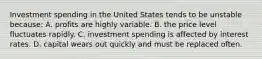 Investment spending in the United States tends to be unstable because: A. profits are highly variable. B. the price level fluctuates rapidly. C. investment spending is affected by interest rates. D. capital wears out quickly and must be replaced often.