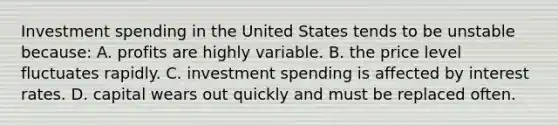 Investment spending in the United States tends to be unstable because: A. profits are highly variable. B. the price level fluctuates rapidly. C. investment spending is affected by interest rates. D. capital wears out quickly and must be replaced often.