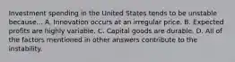 Investment spending in the United States tends to be unstable because... A. Innovation occurs at an irregular price. B. Expected profits are highly variable. C. Capital goods are durable. D. All of the factors mentioned in other answers contribute to the instability.