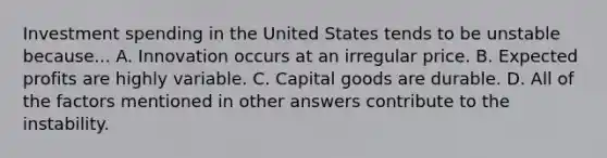 Investment spending in the United States tends to be unstable because... A. Innovation occurs at an irregular price. B. Expected profits are highly variable. C. Capital goods are durable. D. All of the factors mentioned in other answers contribute to the instability.