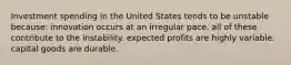 Investment spending in the United States tends to be unstable because: innovation occurs at an irregular pace. all of these contribute to the instability. expected profits are highly variable. capital goods are durable.