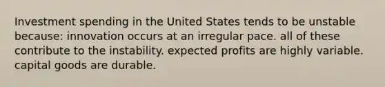 Investment spending in the United States tends to be unstable because: innovation occurs at an irregular pace. all of these contribute to the instability. expected profits are highly variable. capital goods are durable.