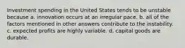 Investment spending in the United States tends to be unstable because a. innovation occurs at an irregular pace. b. all of the factors mentioned in other answers contribute to the instability. c. expected profits are highly variable. d. capital goods are durable.