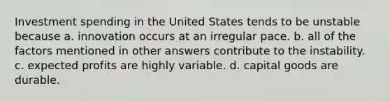 Investment spending in the United States tends to be unstable because a. innovation occurs at an irregular pace. b. all of the factors mentioned in other answers contribute to the instability. c. expected profits are highly variable. d. capital goods are durable.